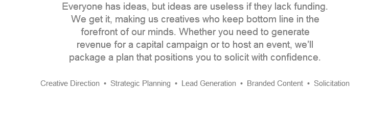Everyone has ideas, but ideas are useless if they lack funding.  We get it, making us creatives who keep bottom line in the  forefront of our minds. Whether you need to generate  revenue for a capital campaign or to host an event, we’ll  package a plan that positions you to solicit with confidence. Creative Direction • Strategic Planning • Lead Generation • Branded Content • Solicitation  